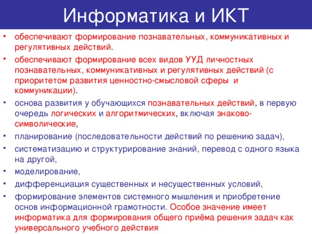 Информатика и ИКТ обеспечивают формирование познавательных, коммуникативных и регулятивных действий . обеспечивают формирование всех видов УУД личностных познавательных, коммуникативных и регулятивных действий (с приоритетом развития ценностно-смысловой сферы и коммуникации) . основа развития у обучающихся  познавательных действий , в первую очередь  логических  и алгоритмических , включая знаково-символические , планирование (последовательности действий по решению задач), систематизацию и структурирование знаний, перевод с одного языка на другой, моделирование, дифференциация существенных и несущественных условий, формирование элементов системного мышления и приобретение основ информационной грамотности.  Особое значение имеет информатика для формирования общего приёма решения задач как универсального учебного действия 