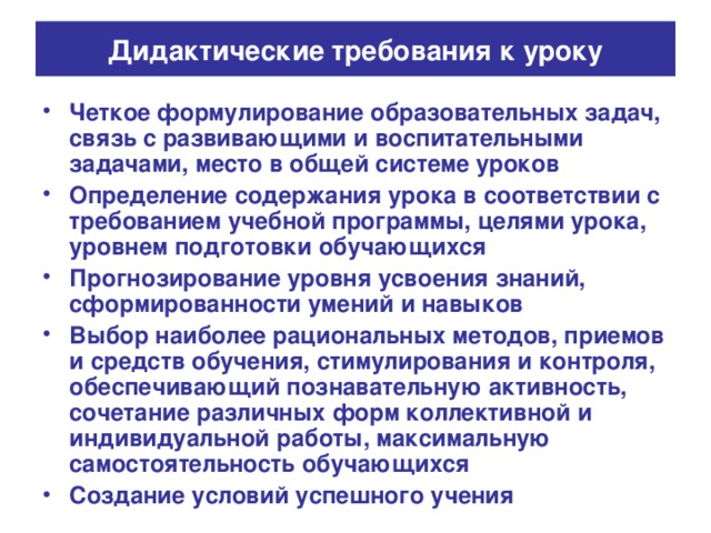 Дидактические требования к уроку Четкое формулирование образовательных задач, связь с развивающими и воспитательными задачами, место в общей системе уроков Определение содержания урока в соответствии с требованием учебной программы, целями урока, уровнем подготовки обучающихся Прогнозирование уровня усвоения знаний, сформированности умений и навыков Выбор наиболее рациональных методов, приемов и средств обучения, стимулирования и контроля, обеспечивающий познавательную активность, сочетание различных форм коллективной и индивидуальной работы, максимальную самостоятельность обучающихся Создание условий успешного учения 