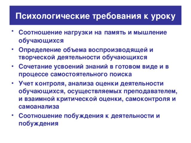 Психологические требования к уроку Соотношение нагрузки на  память и мышление обучающихся Определение объема воспроизводящей и творческой деятельности обучающихся Сочетание усвоений знаний в готовом виде и в процессе самостоятельного поиска Учет контроля, анализа оценки деятельности обучающихся, осуществляемых преподавателем, и взаимной критической оценки, самоконтроля и самоанализа Соотношение побуждения к деятельности и побуждения 