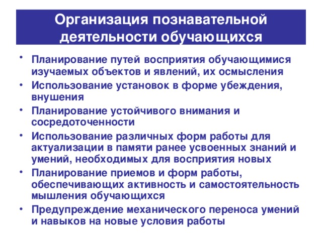 Организация познавательной деятельности обучающихся Планирование путей  восприятия обучающимися изучаемых объектов и явлений, их осмысления Использование установок в форме убеждения, внушения Планирование устойчивого внимания и сосредоточенности Использование различных форм работы для актуализации в памяти ранее усвоенных знаний и умений, необходимых для восприятия новых Планирование приемов и форм работы, обеспечивающих активность и самостоятельность мышления обучающихся Предупреждение механического переноса умений и навыков на новые условия работы 