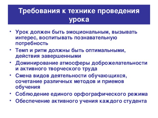 Требования к технике проведения урока Урок должен быть эмоциональным, вызывать интерес, воспитывать познавательную потребность Темп и ритм должны быть оптимальными, действия завершенными Доминирование атмосферы доброжелательности и активного творческого труда Смена видов деятельности обучающихся, сочетание различных методов и приемов обучения Соблюдение единого орфографического режима Обеспечение активного учения каждого студента 