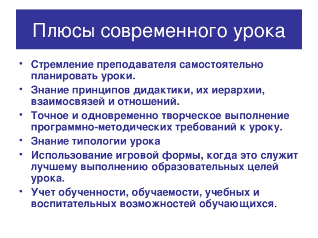 Плюсы современного урока Стремление преподавателя самостоятельно планировать уроки. Знание принципов дидактики, их иерархии, взаимосвязей и отношений. Точное и одновременно творческое выполнение программно-методических требований к уроку. Знание типологии урока Использование игровой формы, когда это служит лучшему выполнению образовательных целей урока. Учет обученности, обучаемости, учебных и воспитательных возможностей обучающихся . 
