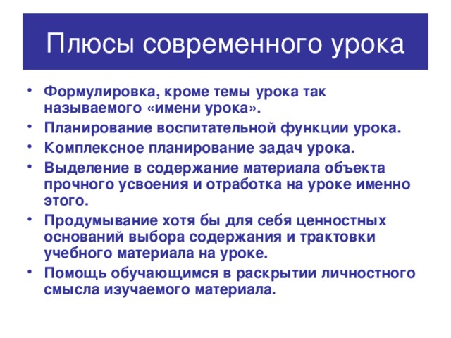 Плюсы современного урока Формулировка, кроме темы урока так называемого «имени урока». Планирование воспитательной функции урока. Комплексное планирование задач урока. Выделение в содержание материала объекта прочного усвоения и отработка на уроке именно этого. Продумывание хотя бы для себя ценностных оснований выбора содержания и трактовки учебного материала на уроке. Помощь обучающимся в раскрытии личностного смысла изучаемого материала. 