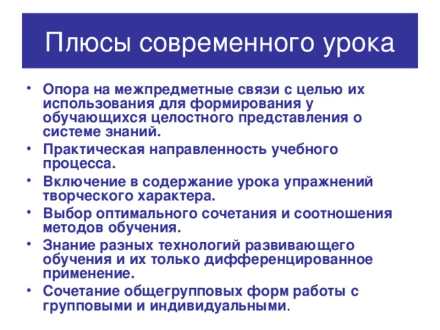 Плюсы современного урока Опора на межпредметные связи с целью их использования для формирования у обучающихся целостного представления о системе знаний. Практическая направленность учебного процесса. Включение в содержание урока упражнений творческого характера. Выбор оптимального сочетания и соотношения методов обучения. Знание разных технологий развивающего обучения и их только дифференцированное применение. Сочетание общегрупповых форм работы с групповыми и индивидуальными . 