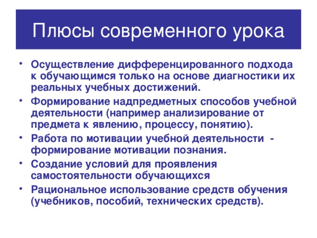 Плюсы современного урока Осуществление дифференцированного подхода к обучающимся только на основе диагностики их реальных учебных достижений. Формирование надпредметных способов учебной деятельности (например анализирование от предмета к явлению, процессу, понятию). Работа по мотивации учебной деятельности - формирование мотивации познания. Создание условий для проявления самостоятельности обучающихся Рациональное использование средств обучения (учебников, пособий, технических средств). 
