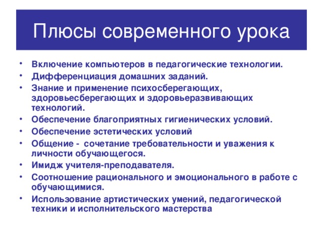 Плюсы современного урока Включение компьютеров в педагогические технологии. Дифференциация домашних заданий. Знание и применение психосберегающих, здоровьесберегающих и здоровьеразвивающих технологий. Обеспечение благоприятных гигиенических условий. Обеспечение эстетических условий Общение - сочетание требовательности и уважения к личности обучающегося. Имидж учителя-преподавателя. Соотношение рационального и эмоционального в работе с обучающимися. Использование артистических умений, педагогической техники и исполнительского мастерства 