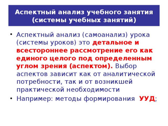 Аспектный анализ учебного занятия  (системы учебных занятий) Аспектный анализ (самоанализ) урока (системы уроков) это детальное и всестороннее рассмотрение его как единого целого под определенным углом зрения (аспектом). Выбор аспектов зависит как от аналитической потребности, так и от возникшей практической необходимости Например: методы формирования УУД ;  