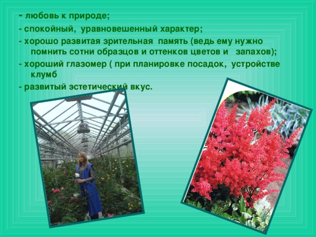 - любовь к природе; - спокойный,  уравновешенный характер; - хорошо развитая зрительная  память (ведь ему нужно помнить сотни образцов и оттенков цветов и   запахов); - хороший глазомер ( при планировке посадок,  устройстве клумб - развитый эстетический вкус.