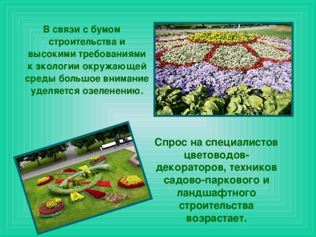 В связи с бумом строительства и высокими требованиями к экологии окружающей среды большое внимание уделяется озеленению. Спрос на специалистов цветоводов-декораторов, техников садово-паркового и ландшафтного строительства возрастает.