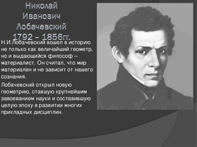 Н.И.Лобачевский вошел в историю не только как величайший геометр, но и выдающийся философ – материалист. Он считал, что мир материален и не зависит от нашего сознания. Лобачевский открыл новую геометрию, ставшую крупнейшим завоеванием науки и составившую целую эпоху в развитии многих прикладных дисциплин. 