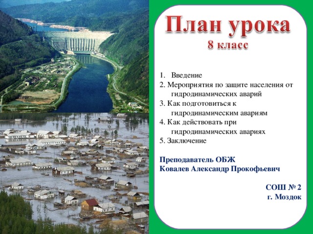 Введение 2. Мероприятия по защите населения от гидродинамических аварий 3. Как подготовиться к гидродинамическим авариям 4. Как действовать при гидродинамических авариях 5. Заключение Преподаватель ОБЖ Ковалев Александр Прокофьевич СОШ № 2 г. Моздок  