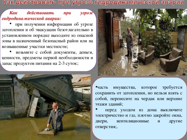 Как действовать при угрозе гидродинамической аварии:  при получении информации об угрозе затопления и об эвакуации безотлагательно в установленном порядке выходите из опасной зоны в назначенный безопасный район или на возвышенные участки местности;  возьмите с собой документы, деньги, ценности, предметы первой необходимости и запас продуктов питания на 2-3 суток; часть имущества, которое требуется сохранить от затопления, но нельзя взять с собой, перенесите на чердак или верхние этажи зданий;  перед уходом из дома выключите электричество и газ, плотно закройте окна, двери, вентиляционные и другие отверстия;. 