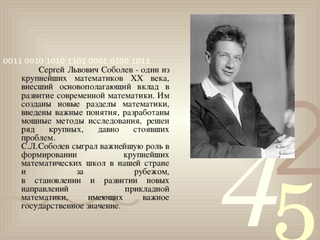Сергей Львович Соболев - один из крупнейших математиков XX века, внесший основополагающий вклад в развитие современной математики. Им созданы новые разделы математики, введены важные понятия, разработаны мощные методы исследования, решен ряд крупных, давно стоявших проблем.  С.Л.Соболев сыграл важнейшую роль в формировании крупнейших математических школ в нашей стране и за рубежом,  в становлении и развитии новых направлений прикладной  математики, имеющих важное государственное значение.