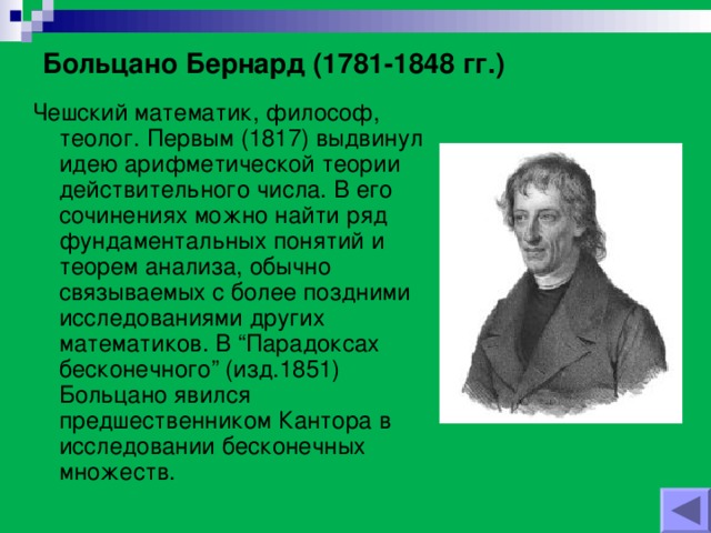 Больцано Бернард (1781-1848 гг.) Чешский математик, философ, теолог. Первым (1817) выдвинул идею арифметической теории действительного числа. В его сочинениях можно найти ряд фундаментальных понятий и теорем анализа, обычно связываемых с более поздними исследованиями других математиков. В “Парадоксах бесконечного” (изд.1851) Больцано явился предшественником Кантора в исследовании бесконечных множеств.