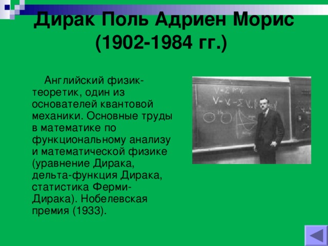 Дирак Поль Адриен Морис (1902-1984 гг.)    Английский физик-теоретик, один из основателей квантовой механики. Основные труды в математике по функциональному анализу и математической физике (уравнение Дирака, дельта-функция Дирака, статистика Ферми-Дирака). Нобелевская премия (1933).