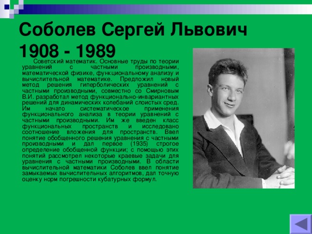 Соболев Сергей Львович 1908 - 1989    Советский математик. Основные труды по теории уравнений с частными производными, математической физике, функциональному анализу и вычислительной математике. Предложил новый метод решения гиперболических уравнений с частными производными, совместно со Смирновым В.И. разработал метод функционально-инвариантных решений для динамических колебаний слоистых сред. Им начато систематическое применения функционального анализа в теории уравнений с частными производными. Им же введен класс функциональных пространств и исследовано соотношение вложения для пространств. Ввел понятие обобщенного решения уравнения с частными производными и дал первое (1935) строгое определение обобщенной функции; с помощью этих понятий рассмотрел некоторые краевые задачи для уравнения с частными производными. В области вычислительной математики Соболев ввел понятие замыкаемых вычислительных алгоритмов, дал точную оценку норм погрешности кубатурных формул.