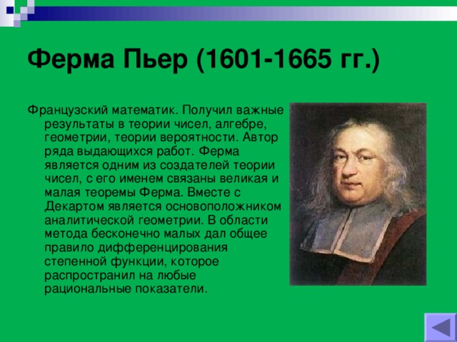 Ферма Пьер (1601-1665 гг.) Французский математик. Получил важные результаты в теории чисел, алгебре, геометрии, теории вероятности. Автор ряда выдающихся работ. Ферма является одним из создателей теории чисел, с его именем связаны великая и малая теоремы Ферма. Вместе с Декартом является основоположником аналитической геометрии. В области метода бесконечно малых дал общее правило дифференцирования степенной функции, которое распространил на любые рациональные показатели.