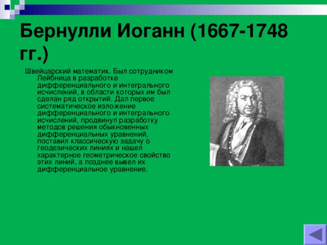 Бернулли Иоганн (1667-1748 гг.) Швейцарский математик. Был сотрудником Лейбница в разработке дифференциального и интегрального исчислений, в области которых им был сделан ряд открытий. Дал первое систематическое изложение дифференциального и интегрального исчислений, продвинул разработку методов решения обыкновенных дифференциальных уравнений, поставил классическую задачу о геодезических линиях и нашел характерное геометрическое свойство этих линий, а позднее вывел их дифференциальное уравнение.