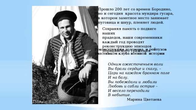 Прошло 200 лет со времен Бородино, но и сегодня красота мундира гусара, в котором заметное место занимает пуговица и шнур, пленяет людей. Сохраняя память о подвиге наших прадедов, наши современники каждый год проводят реконструкцию эпизодов Бородинского сражения. Реконструкция доломана и рейтузов участником клуба военной истории Одним ожесточеньем воли  Вы брали сердце и скалу, –  Цари на каждом бранном поле  И на балу.  Вы побеждали и любили  Любовь и сабли острие –  И весело переходили  В небытие.  Марина Цветаева 