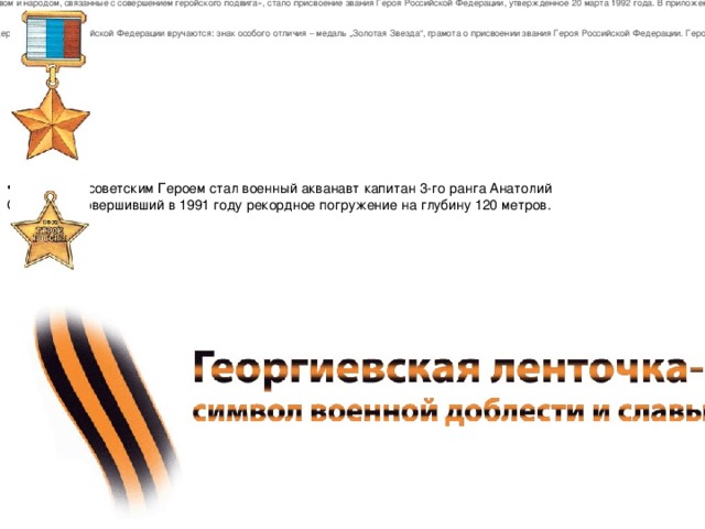 Первой наградой новой России, которой удостаивались «за заслуги перед государством и народом, связанные с совершением геройского подвига», стало присвоение звания Героя Российской Федерации, утвержденное 20 марта 1992 года. В приложении о звании Героя РФ говорилось:  Медаль «Золотая Звезда» Героя Российской Федерации «Звание Героя Российской Федерации присваивается Президентом Российской Федерации. Герою Российской Федерации вручаются: знак особого отличия – медаль „Золотая Звезда“, грамота о присвоении звания Героя Российской Федерации. Герой Российской Федерации пользуется льготами, установленными законодательством. Последним советским Героем стал военный акванавт капитан 3-го ранга Анатолий Солодков, совершивший в 1991 году рекордное погружение на глубину 120 метров. 