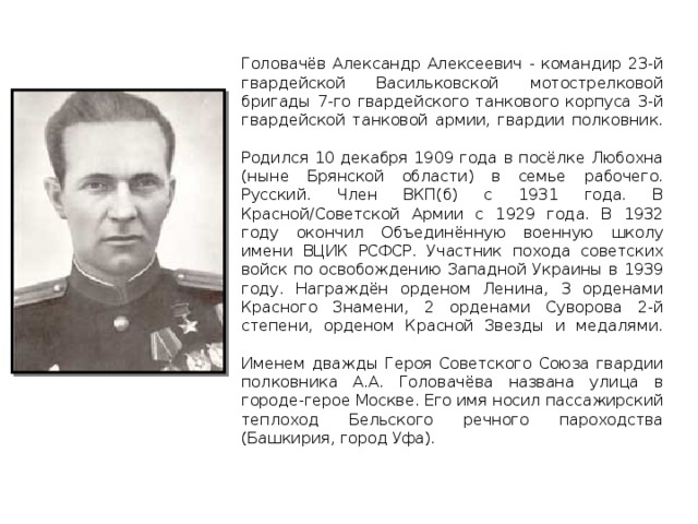 Головачёв Александр Алексеевич - командир 23-й гвардейской Васильковской мотострелковой бригады 7-го гвардейского танкового корпуса 3-й гвардейской танковой армии, гвардии полковник.   Родился 10 декабря 1909 года в посёлке Любохна (ныне Брянской области) в семье рабочего. Русский. Член ВКП(б) с 1931 года. В Красной/Советской Армии с 1929 года. В 1932 году окончил Объединённую военную школу имени ВЦИК РСФСР. Участник похода советских войск по освобождению Западной Украины в 1939 году. Награждён орденом Ленина, 3 орденами Красного Знамени, 2 орденами Суворова 2-й степени, орденом Красной Звезды и медалями.   Именем дважды Героя Советского Союза гвардии полковника А.А. Головачёва названа улица в городе-герое Москве. Его имя носил пассажирский теплоход Бельского речного пароходства (Башкирия, город Уфа).  