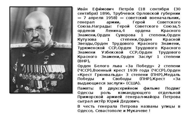 Ива́н Ефи́мович Петро́в (18 сентября (30 сентября) 1896, Трубчевск Орловской губернии — 7 апреля 1958) — советский военачальник, генерал армии, Герой Советского Союза.Награды: Герой Советского Союза,5 орденов Ленина,4 ордена Красного Знамени,Орден Суворова 1 степени,Орден Кутузова 1 степени,Орден Красной Звезды,Орден Трудового Красного Знамени, Туркменской ССР,Орден Трудового Красного Знамени Узбекской ССР,Орден Трудового Красного Знамени,Орден Заслуг 1 степени (ВНР), Орден Белого льва «За Победу» 2 степени (ЧССР),Военный крест 1939 года (ЧССР),Орден «Крест Грюнвальда» 3 степени (ПНР),Медаль Победы и Свободы (ПНР),Крест «За выдающиеся заслуги» (США). Память: В двухсерийном фильме Подвиг Одессы роль командующего отдельной Приморской армией генерал-майора Петрова сыграл актёр Юрий Дедович. В честь генерала Петрова названы улицы в Одессе, Севастополе и Мукачеве ! 