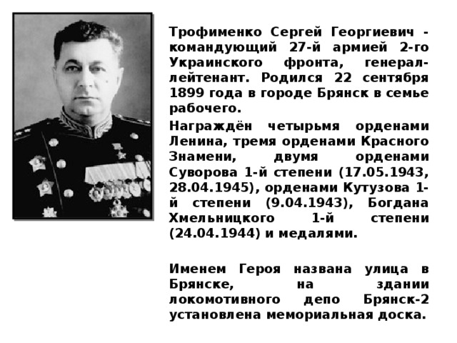 Трофименко Сергей Георгиевич - командующий 27-й армией 2-го Украинского фронта, генерал-лейтенант. Родился 22 сентября 1899 года в городе Брянск в семье рабочего. Награждён четырьмя орденами Ленина, тремя орденами Красного Знамени, двумя орденами Суворова 1-й степени (17.05.1943, 28.04.1945), орденами Кутузова 1-й степени (9.04.1943), Богдана Хмельницкого 1-й степени (24.04.1944) и медалями.  Именем Героя названа улица в Брянске, на здании локомотивного депо Брянск-2 установлена мемориальная доска. 