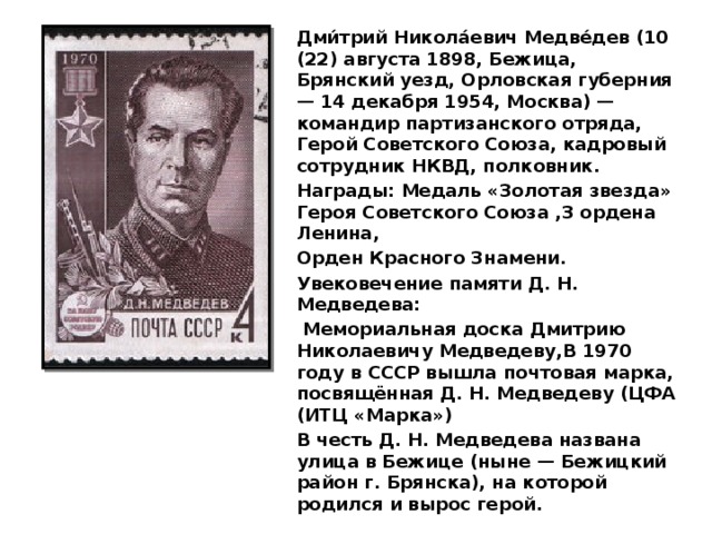 Дми́трий Никола́евич Медве́дев (10 (22) августа 1898, Бежица, Брянский уезд, Орловская губерния — 14 декабря 1954, Москва) — командир партизанского отряда, Герой Советского Союза, кадровый сотрудник НКВД, полковник. Награды: Медаль «Золотая звезда» Героя Советского Союза ,3 ордена Ленина, Орден Красного Знамени. Увековечение памяти Д. Н. Медведева:  Мемориальная доска Дмитрию Николаевичу Медведеву,В 1970 году в СССР вышла почтовая марка, посвящённая Д. Н. Медведеву (ЦФА (ИТЦ «Марка») В честь Д. Н. Медведева названа улица в Бежице (ныне — Бежицкий район г. Брянска), на которой родился и вырос герой. 