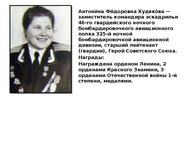 Антони́на Фёдоровна Худяко́ва — заместитель командира эскадрильи 46-го гвардейского ночного бомбардировочного авиационного полка 325-й ночной бомбардировочной авиационной дивизии, старший лейтенант (гвардии), Герой Советского Союза. Награды: Награждена орденом Ленина, 2 орденами Красного Знамени, 3 орденами Отечественной войны 1-й степени, медалями. 