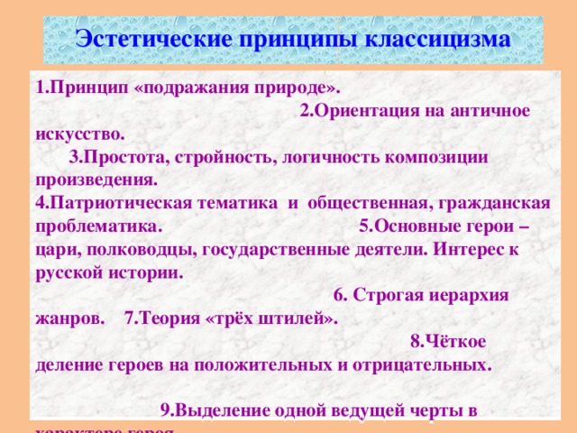 Эстетические принципы классицизма   1.Принцип «подражания природе». 2.Ориентация на античное искусство. 3.Простота, стройность, логичность композиции произведения. 4.Патриотическая тематика и общественная, гражданская проблематика. 5.Основные герои – цари, полководцы, государственные деятели. Интерес к русской истории. 6. Строгая иерархия жанров. 7.Теория «трёх штилей». 8.Чёткое деление героев на положительных и отрицательных. 9.Выделение одной ведущей черты в характере героя. 10.«Система амплуа». 11.Правило «трёх единств».