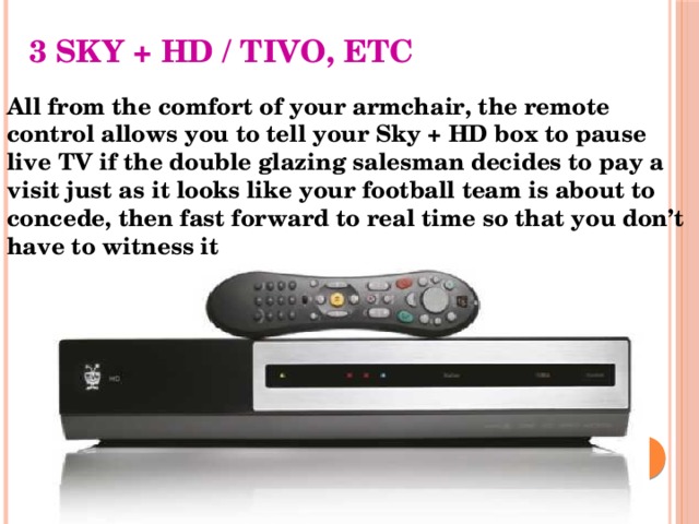 3 SKY + HD / TIVO, ETC All from the comfort of your armchair, the remote control allows you to tell your Sky + HD box to pause live TV if the double glazing salesman decides to pay a visit just as it looks like your football team is about to concede, then fast forward to real time so that you don’t have to witness it 