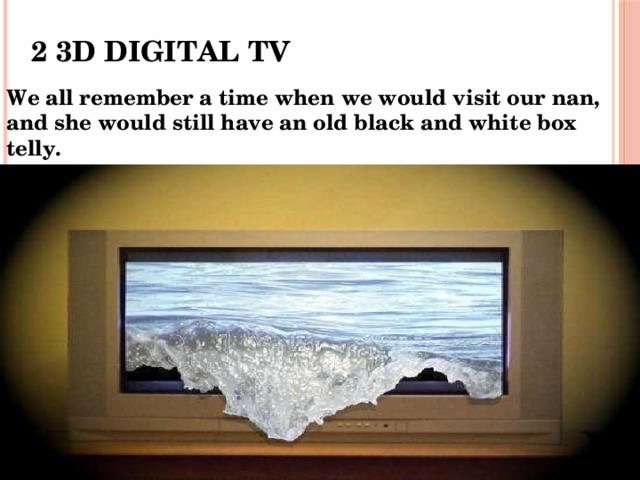 2 3D DIGITAL TV We all remember a time when we would visit our nan, and she would still have an old black and white box telly. 