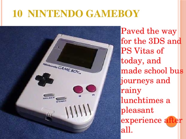 10 NINTENDO GAMEBOY Paved the way for the 3DS and PS Vitas of today, and made school bus journeys and rainy lunchtimes a pleasant experience after all. 