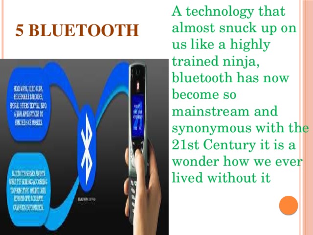 A technology that almost snuck up on us like a highly trained ninja, bluetooth has now become so mainstream and synonymous with the 21st Century it is a wonder how we ever lived without it 5 BLUETOOTH 
