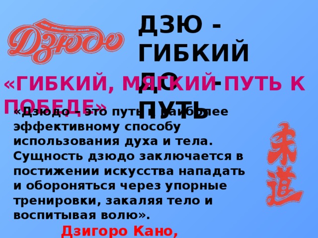 ДЗЮ - ГИБКИЙ ДО - ПУТЬ «ГИБКИЙ, МЯГКИЙ ПУТЬ К ПОБЕДЕ» «Дзюдо – это путь к наиболее эффективному способу использования духа и тела. Сущность дзюдо заключается в постижении искусства нападать и обороняться через упорные тренировки, закаляя тело и воспитывая волю».  Дзигоро Кано, основатель дзюдо 
