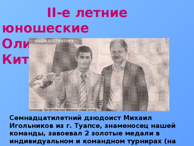  II-е летние юношеские Олимпийские игры - Китай 2014г. Семнадцатилетний дзюдоист Михаил Игольников из г. Туапсе, знаменосец нашей команды, завоевал 2 золотые медали в индивидуальном и командном турнирах (на фотографии с губернатором Краснодарского края А. Н. Ткачёвым) 2014 г. 