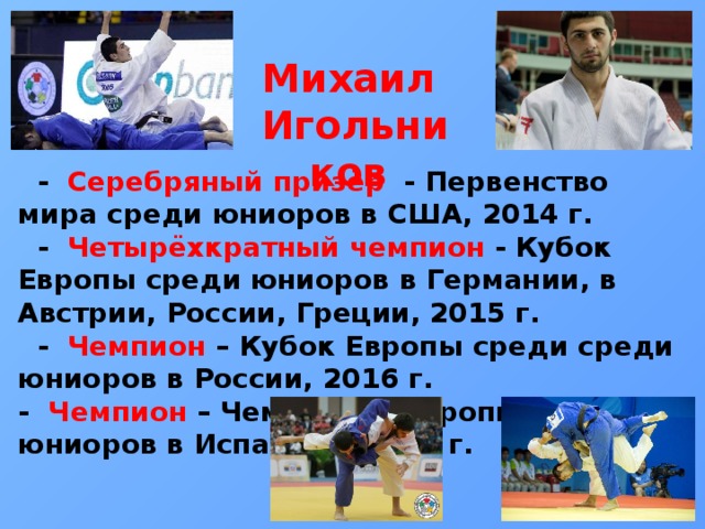 Михаил Игольников  - Серебряный призёр - Первенство мира среди юниоров в США, 2014 г.  - Четырёхкратный чемпион - Кубок Европы среди юниоров в Германии, в Австрии, России, Греции, 2015 г.  - Чемпион – Кубок Европы среди среди юниоров в России, 2016 г. - Чемпион – Чемпионат Европы среди юниоров в Испании в 2016 г.          