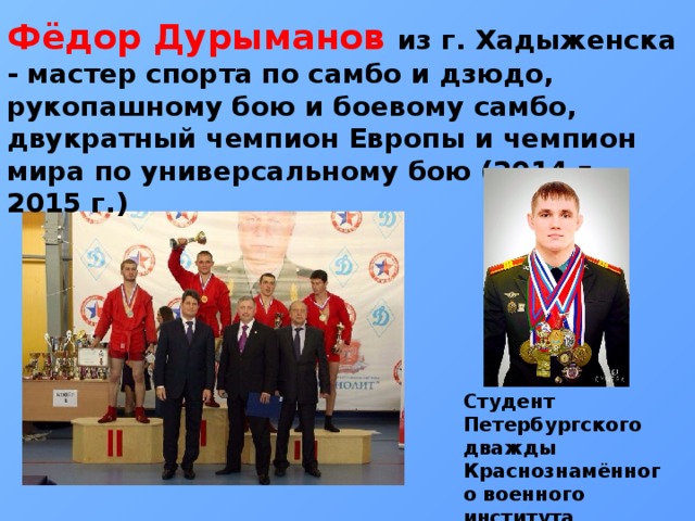 Фёдор Дурыманов из г. Хадыженска - мастер спорта по самбо и дзюдо, рукопашному бою и боевому самбо, двукратный чемпион Европы и чемпион мира по универсальному бою (2014 г., 2015 г.) Студент Петербургского дважды Краснознамённого военного института физической культуры  
