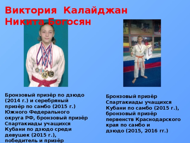 Виктория Калайджан Никита Богосян Бронзовый призёр по дзюдо (2014 г.) и серебряный призёр по самбо (2015 г.) Южного Федерального округа РФ, бронзовый призёр Спартакиады учащихся Кубани по дзюдо среди девушек (2015 г.), победитель и призёр первенств Краснодарского края по самбо и дзюдо Бронзовый призёр Спартакиады учащихся Кубани по самбо (2015 г.), бронзовый призёр первенств Краснодарского края по самбо и дзюдо (2015, 2016 гг.) 