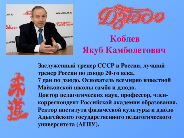  Коблев Якуб Камболетович Заслуженный тренер СССР и России, лучший тренер России по дзюдо 20-го века.   7 дан по дзюдо. Основатель всемирно известной Майкопской школы самбо и дзюдо.   Доктор педагогических наук, профессор, член-корреспондент Российской академии образования. Ректор института физической культуры и дзюдо Адыгейского государственного педагогического университета (АГПУ). 