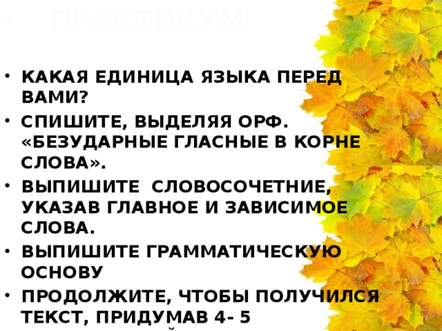 ПРАКТИКУМ КАКАЯ ЕДИНИЦА ЯЗЫКА ПЕРЕД ВАМИ? СПИШИТЕ, ВЫДЕЛЯЯ ОРФ. «БЕЗУДАРНЫЕ ГЛАСНЫЕ В КОРНЕ СЛОВА». ВЫПИШИТЕ СЛОВОСОЧЕТНИЕ, УКАЗАВ ГЛАВНОЕ И ЗАВИСИМОЕ СЛОВА. ВЫПИШИТЕ ГРАММАТИЧЕСКУЮ ОСНОВУ ПРОДОЛЖИТЕ, ЧТОБЫ ПОЛУЧИЛСЯ ТЕКСТ, ПРИДУМАВ 4- 5 ПРЕДЛОЖЕНИЙ. ОЗАГЛАВЬТЕ ПОЛУЧЕННЫЙ ТЕКСТ.