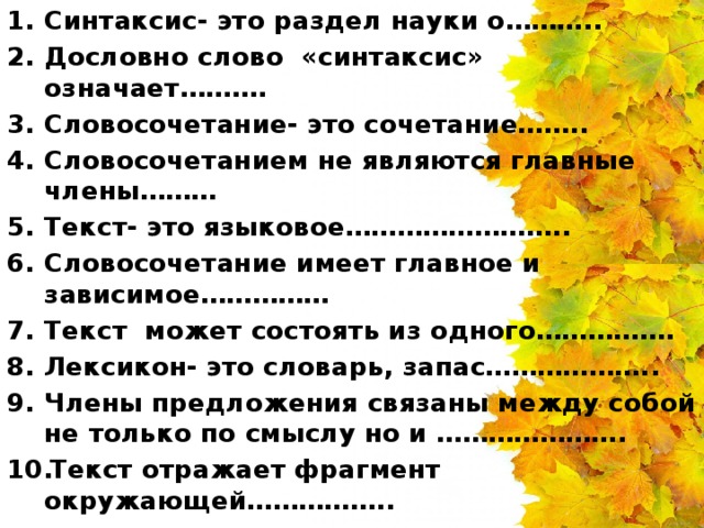 Синтаксис- это раздел науки о……….. Дословно слово «синтаксис» означает………. Словосочетание- это сочетание…….. Словосочетанием не являются главные члены……… Текст- это языковое…………………….. Словосочетание имеет главное и зависимое…………… Текст может состоять из одного……………. Лексикон- это словарь, запас……………….. Члены предложения связаны между собой не только по смыслу но и …………………. Текст отражает фрагмент окружающей……………..