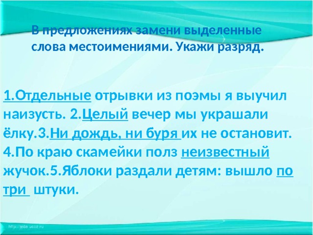В предложениях замени выделенные слова местоимениями. Укажи разряд. 1.Отдельные отрывки из поэмы я выучил наизусть. 2. Целый вечер мы украшали ёлку.3. Ни дождь, ни буря их не остановит. 4.По краю скамейки полз неизвестный жучок.5.Яблоки раздали детям: вышло по три штуки. 