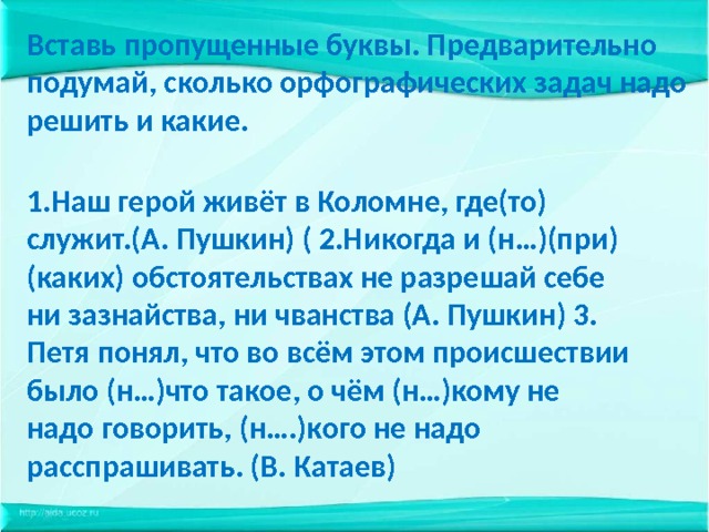 Вставь пропущенные буквы. Предварительно подумай, сколько орфографических задач надо решить и какие.   1.Наш герой живёт в Коломне, где(то) служит.(А. Пушкин) ( 2.Никогда и (н…)(при)(каких) обстоятельствах не разрешай себе ни зазнайства, ни чванства (А. Пушкин) 3. Петя понял, что во всём этом происшествии было (н…)что такое, о чём (н…)кому не надо говорить, (н….)кого не надо расспрашивать. (В. Катаев) 