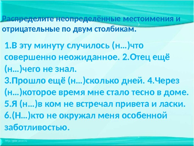 Распределите неопределённые местоимения и отрицательные по двум столбикам. 1.В эту минуту случилось (н…)что совершенно неожиданное. 2.Отец ещё (н…)чего не знал. 3.Прошло ещё (н…)сколько дней. 4.Через (н…)которое время мне стало тесно в доме. 5.Я (н…)в ком не встречал привета и ласки. 6.(Н…)кто не окружал меня особенной заботливостью. 
