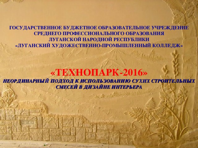 ГОСУДАРСТВЕННОЕ БУДЖЕТНОЕ ОБРАЗОВАТЕЛЬНОЕ УЧРЕЖДЕНИЕ  СРЕДНЕГО ПРОФЕССИОНАЛЬНОГО ОБРАЗОВАНИЯ  ЛУГАНСКОЙ НАРОДНОЙ РЕСПУБЛИКИ  «ЛУГАНСКИЙ ХУДОЖЕСТВЕННО-ПРОМЫШЛЕННЫЙ КОЛЛЕДЖ»     «ТЕХНОПАРК-2016»  НЕОРДИНАРНЫЙ ПОДХОД К ИСПОЛЬЗОВАНИЮ СУХИХ СТРОИТЕЛЬНЫХ СМЕСЕЙ В ДИЗАЙНЕ ИНТЕРЬЕРА