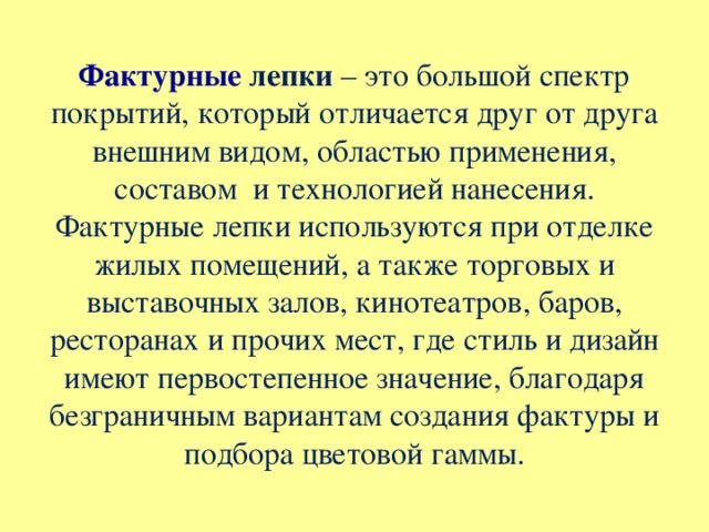 Фактурные лепки – это большой спектр покрытий, который отличается друг от друга внешним видом, областью применения, составом  и технологией нанесения.  Фактурные лепки используются при отделке жилых помещений, а также торговых и выставочных залов, кинотеатров, баров, ресторанах и прочих мест, где стиль и дизайн имеют первостепенное значение, благодаря безграничным вариантам создания фактуры и подбора цветовой гаммы.