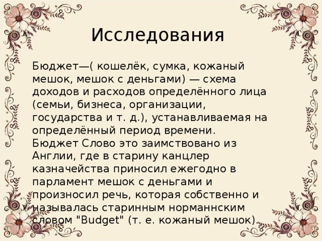 Исследования Бюджет—( кошелёк, сумка, кожаный мешок, мешок с деньгами) — схема доходов и расходов определённого лица (семьи, бизнеса, организации, государства и т. д.), устанавливаемая на определённый период времени. Бюджет Слово это заимствовано из Англии, где в старину канцлер казначейства приносил ежегодно в парламент мешок с деньгами и произносил речь, которая собственно и называлась старинным норманнским словом 