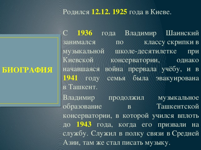 Родился 12.12. 1925 года в Киеве. С 1936 года Владимир Шаинский занимался по классу скрипки в музыкальной школе-десятилетке при Киевской консерватории, однако начавшаяся война прервала учёбу, и в 1941 году семья была эвакуирована в Ташкент. Владимир продолжил музыкальное образование в Ташкентской консерватории, в которой учился вплоть до 1943  года, когда его призвали на службу. Служил в полку связи в Средней Азии, там же стал писать музыку. БИОГРАФИЯ 