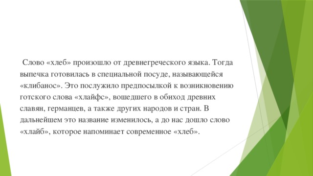 Слово «хлеб» произошло от древнегреческого языка. Тогда выпечка готовилась в специальной посуде, называющейся «клибанос». Это послужило предпосылкой к возникновению готского слова «хлайфс», вошедшего в обиход древних славян, германцев, а также других народов и стран. В дальнейшем это название изменилось, а до нас дошло слово «хлайб», которое напоминает современное «хлеб». 